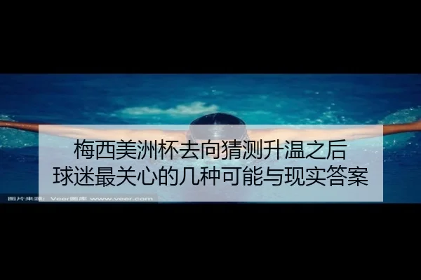 梅西美洲杯去向猜测升温之后 球迷最关心的几种可能与现实答案 - kaiyun